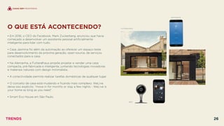 O QUE ESTÁ ACONTECENDO?
 
• Em 2016, o CEO do Facebook, Mark Zuckerberg, anunciou que havia
começado a desenvolver um assistente pessoal artiﬁcialmente
inteligente para lidar com tudo.
• Casa Jasmina foi além da automação ao oferecer um espaço-teste
para desenvolvimento da próxima geração, open-source, de serviços
conectados para a casa.
• Na Alemanha, a Futteralhaus propõe projetar e vender uma casa
compacta, pré-fabricada e inteligente, juntando tecnologias inovadoras
e materiais naturais com design minimalista.
• A conectividade permite realizar tarefas domésticas de qualquer lugar.
• O conceito de casa está mudando e ﬁcando mais complexo. WeLive
deixa isso explícito: “move in for months or stay a few nights - WeLive is
your home as long as you need”.
• Smart Eco House em São Paulo.
NEST
CASAS SEM FRONTEIRAS
SWITCHMATE
FUTTERALHAUS
TRENDS 26
 