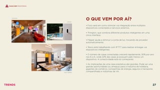 O QUE VEM POR AÍ?
 
• Foco será em como otimizar via integração entre múltiplos
dispositivos conectados e serviços externos.
• Thington, que combina diferente produtos inteligentes em uma
única interface.
• Flipper ajuda a diminuir a conta de luz, trocando de provedor
automaticamente.
• Tesco está trabalhando com IFTTT para realizar entregas via
dispositivos inteligentes.
• O número de casas conectadas crescerá rapidamente, 30% por ano
nos E.U.A, onde 22% das casas já possuem pelo menos um
dispositivo. A conectividade está só começando.
• As implicações de uma casa prestativa são grandes. Pode ser uma
grande oportunidade (ou ameaça) para a indústria de hotelaria,
gigantes do comércio, companhias de energia, seguros e transporte
compartilhado e indústrias de VA.CASA JASMINA
THINGTON
CANARY
CASAS SEM FRONTEIRAS
TRENDS 27
 