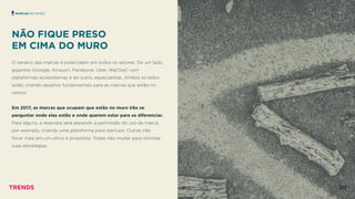 NÃO FIQUE PRESO  
EM CIMA DO MURO
 
O cenário das marcas é polarizador em todos os setores. De um lado,
gigantes (Google, Amazon, Facebook, Uber, WeChat) com
plataformas ecossistemas e do outro, especialistas. Ambos os lados
estão criando desaﬁos fundamentais para as marcas que estão no
centro.
Em 2017, as marcas que ocupam que estão no muro irão se
perguntar onde elas estão e onde querem estar para se diferenciar.
Para alguns, a resposta será expandir a permissão do uso da marca,
por exemplo, criando uma plataforma para startups. Outras irão
focar mais em um ofício e propósito. Todas irão mudar para otimizar
suas estratégias.
MARCAS NO MURO
TRENDS 30
 