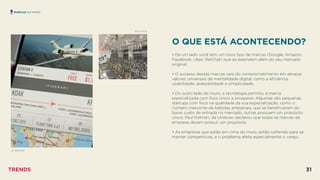O QUE ESTÁ ACONTECENDO?
 
• De um lado você tem um novo tipo de marcas (Google, Amazon,
Facebook, Uber, WeChat) que se estendem além do seu mercado
original.
• O sucesso dessas marcas veio do comprometimento em abraçar
valores universais da mentalidade digital, como a eﬁciência,
usabilidade, acessibilidade e simplicidade.
• Do outro lado do muro, a tecnologia permitiu à marca
especializada com foco único a prosperar. Algumas são pequenas
startups com foco na qualidade da sua especialização, como o
número crescente de bebidas artesanais, que se beneﬁciaram do
baixo custo de entrada no mercado, outras possuem um propósito
único. Paul Polman, da Unilever, declarou que todas as marcas da
empresa devem possuir um propósito.
• As empresas que estão em cima do muro, estão sofrendo para se
manter competitivas, e o problema afeta especialmente o varejo.
MARCAS NO MURO
JETSMARTER
SOULCYCLE
TRENDS 31
 