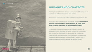 HUMANIZANDO CHATBOTS
 
A Inteligência artiﬁcial (IA) chamou a atenção em 2016 com o uso de
chatbots nos APPs de mensagens mais usados.
A tecnologia corre o risco de sofrer os efeitos de expectativas altas.
Nosso foco dessa tendência são os chatbots, por ser a maneira mais
provável que consumidores irão experienciar IA. Porém ainda
assim, chatbots estão longe de uma experiência humana.
Durante 2017, o desenvolvimento de IA acelerará conforme se
estabelecer como uma parte do Design Thinking da organização.
Isso causará um crescimento na necessidade do aumento da
capacidade de aprendizado das máquinas para se tornarem mais
inteligentes emocionalmente, pavimentando o caminho para o
desenvolvimento da próxima geração de serviços digitais.
EU, EU MESMO E IA
TRENDS 35
 