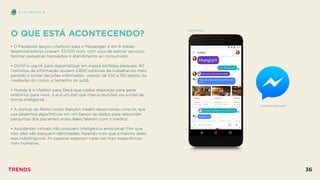 O QUE ESTÁ ACONTECENDO?
 
• O Facebook lançou chatbots para o Messenger e em 6 meses
desenvolvedores criaram 33.000 bots, com usos de assinar serviços,
facilitar pequenas transações e atendimento ao consumidor.
• StichFix usa IA para disponibilizar em massa estilistas pessoais. 60
cientistas da informação ajudam 2.800 estilistas de trabalhando meio
período a tomar decisões informadas, usando de 100 a 150 dados, de
mediadas do corpo, a tamanho de sutiã.
• Howdy é o chatbot para Slack que coleta respostas para gerar
relatórios para você. X.ai é um bot que marca reuniões via e-mail de
forma inteligente.
• A startup do Reino Unido Babylon Health desenvolveu uma IA, que
usa desenhos algorítmicos em um banco de dados para responder
perguntas dos pacientes antes deles falarem com o médico.
• Assistentes virtuais não possuem inteligência emocional. Pior que
isso, eles não possuem identidades, fazendo com que a maioria deles
seja indistinguível. As pessoas esperam cada vez mais experiências
mais humanas.
FACEBOOK MESSENGER
EU, EU MESMO E IA
GOOGLE ALLO
TRENDS 36
 