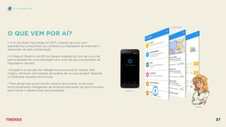 O QUE VEM POR AÍ?
 
• A IA irá ainda mais longe em 2017, criando serviços com
experiências conscientes do contexto e a habilidade de entender e
responder de jeito humanizado.
• O Watson Bluemix da IBM já oferece análises do tom de voz e da
personalidade de uma mensagem por meio de seu processador de
linguagens naturais.
• Empath e a solução de inteligência emocional em tempo real,
Cogito, oferecem tecnologias de análise de voz que podem detectar
e interpretar estados emocionais
• Para atingir seu potencial de impacto emocional, os serviços
emocionalmente inteligentes de amanhã precisarão de input humano
para treinar e desenvolver personalidade. MICROSOFT
EU, EU MESMO E IA
SOUNDHOUND
MITSUKU
TRENDS 37
 