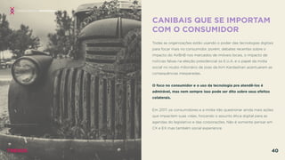 CANIBAIS QUE SE IMPORTAM
COM O CONSUMIDOR
 
Todas as organizações estão usando o poder das tecnologias digitais
para focar mais no consumidor, porém, debates recentes sobre o
impacto do AirBnB nos mercados de imóveis locais, o impacto de
notícias falsas na eleição presidencial os E.U.A. e o papel da mídia
social no roubo milionário de joias da Kim Kardashian acentuaram as
consequências inesperadas.
O foco no consumidor e o uso da tecnologia pra atendê-los é
admirável, mas nem sempre isso pode ser dito sobre seus efeitos
colaterais.
Em 2017, os consumidores e a mídia irão questionar ainda mais ações
que impactem suas vidas, forçando o assunto ética digital para as
agendas do legislativo e das corporações. Não é somente pensar em
CX e EX mas também social experience.
CONSEQUÊNCIAS INESPERADAS
TRENDS 40
 