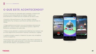 O QUE ESTÁ ACONTECENDO?
 
• O FTC americano foi chamado para investigar a indústria de
imóveis a curto prazo devido ao impacto negativo que
possivelmente o AirBnB teria em residências de baixo custo.
• Quando a Microsoft lançou a Tay, seu chatbot millenial,
rapidamente Tay começou a promover opiniões extremistas no
Twitter.
• Organizadores do primeiro concurso de beleza internacional
julgado por uma IA criaram controvérsia quando o algoritmo
favoreceu candidatas com pele clara.
• Mídias sociais aboliram curadores de tendências nas notícias, mas
os novos algoritmos promoveram histórias inverídicas e vulgares.
• Ladrões armados usaram o Pokemon Go para criar armadilhas
contra os jogadores.
• Numa época que o escrutínio público e da mídia é crescente, as
organizações não estão pensando o suﬁciente nas implicações de
suas decisões digitais, sua experiência social.
POKEMON GO
CONSEQUÊNCIAS INESPERADAS
TRENDS 41
 