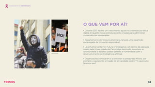 O QUE VEM POR AÍ?
 
• Durante 2017 haverá um crescimento agudo no interesse por ética
digital. Enquanto novas estruturas serão criadas para administrar
consequências inesperadas.
• Departamento do Tesouro americano, lançará uma repartição
encarregada da ‘inovação responsável’.
• Leverhulme Center for Future of Inteligence, um centro de pesquisa
criado pela Universidade de Cambridge destinado a explorar as
oportunidade e desaﬁos postos perante a humanidade com o
desenvolvimento da inteligência artiﬁcial.
• Organizações começaram a questionar as perguntas difíceis, por
exemplo: a que ponto a invasão de privacidade pode ir? A que custo
faremos isso?
CONSEQUÊNCIAS INESPERADAS
ANONYMOUS
TRENDS 42
 