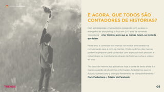 E AGORA, QUE TODOS SÃO
CONTADORES DE HISTÓRIAS?
 
Com estrategistas e marqueteiros pregando com sucesso o
evangelho do storytelling, o foco em 2017 está se tornando
‘storydoing’ - criar histórias pelo que as marcas fazem, ao invés do
que falam.
Neste ano, o conteúdo das marcas vai evoluir direcionado na
comunicação para e com os clientes. Onde os donos das marcas
podem se preparar para conteúdos com aspectos mais pessoais e
instantâneos se manifestando através de histórias curtas e vídeos  
ao vivo.  
 
”No caso da maioria dos aplicativos hoje, a caixa de texto ainda é a
maneira padrão de dividirmos informação. Acreditamos que no
futuro a câmera será a principal ferramenta de compartilhamento.”
Mark Zuckerberg – Criador do Facebook
HISTÓRIAS EFÊMERAS
TRENDS 05
 