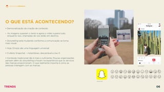 O QUE ESTÁ ACONTECENDO?
 
• Democratização da criação de conteúdo
• As imagens superam o texto e agora o vídeo supera tudo,
enquanto isso, chamadas de voz estão em declínio.
• Storytelling está mudando conforme a comunicação se torna  
mais visual.
• Hoje, Emojis são uma linguagem universal.
• O efeito Snapchat – instantâneo, descartável e low-ﬁ.
• Conteúdo tradicional não é mais o suﬁciente. Poucas organizações
pensam além do storytelling e focam na experiência que os serviços
das marcas proporcionam. O que realmente importa é como as
pessoas interagem com as marcas. INSTAGRAM
SNAPCHAT
HISTÓRIAS EFÊMERAS
TRENDS 06
 