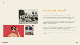 O QUE VEM POR AÍ?
 
• As marcas estão ﬁcando melhores por estarem sempre presentes e
em constante comunicação, principalmente via Twitter.
• Usuários estão em um estado de mudança frequente, no qual
somos ”novatos constantes perante ao novo”. (Kevin Kelly)
• O mundo parecerá cada vez mais polarizado com a proliferação e
presença contínua de fontes de informação, criando espaços
fechados de autoaﬁrmação.
• Histórias poderosas precisam alcançar e unir as pessoas.
Storydoing se tornará o centro das Living Brands, os usuários serão
curadores de suas histórias e experiências de serviços.
• Conteúdo comercial adotará os novos padrões criados pelo Snap’s
Live Stories, Instagram, Facebook e Periscope, em tempo real e não
editado.
SPECTACLES BY SNAP INC.
HISTÓRIAS EFÊMERAS
TRENDS 07
 