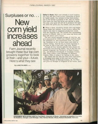 FARM JOURNAL/MARCH           1983




                                                               Editor's Note: With corn already in such surplus,
 S u r p l u s e s                 o r        n o . . .        you may ask why FARM JOURNAL continues to focus
                                                               on higher yields. Our answer is that food produc-
                                                               tion is the farmer's purpose in life; that no matter
                                                               how many nor how few acres you decide to grow
                                                               this year, your goal will still be to produce the high-
                      N       e    w                           est yield that gives you the lowest cost per bushel.

                                                               • When a third, successive record corn crop began
                                                               taking shape last summer, FARM JOURNAL editors de-
    c    o        r       n           y   i   e    l       d   cided it was time to reappraise production trends
                                                               with this amazing crop. We invited four outstanding
                                                               growers to Illinois, there to visit some top farms and
                                                               then talk about corn's future.
                                                                  The new record national average of 114.8 bu. per
    i   n        c        r   e   a       s   e        s       acre announced by USDA last month confirms both
                                                               the timeliness of, and conclusions from, our meet-
                                                               ing. Surpluses or no, we have more corn yield in-
                                                               creases coming. And the key to future increases is
             a        h       e   a       d                    the same as that to last year's big crop: Water!
                                                                  Though all four farmers (photo) were chosen for
        Farm Journal                      recently             all-around corn-growing ability, two of the four are
                                                               already irrigating: Ike Newberry of Early County,
  brought these four top                               corn    Ga., and Richard Uhrenholdt of Antelope County,
                                                               Neb. And a third, Louis Shininger of Defiance
  g r o w e r s           t o g e t h e r     to       look    County, Ohio, is using it for backup in dry years.
                                                                  But clearly the one who has been most innovative
  at t h e i r — a n d            your—future.                 in bringing extra water to his crop was our host,
                                                               Herman Warsaw of McLean County, 111. Yet War-
        Here's what they                          see          saw gives no thought to irrigation in his future, andl>

                  By LANE PALMER, Edit

                                                                                                          P oo Fe Leavitt
                                                                                                           ht rd




                 EXPERIMENT WITH EXTRA LIGHT by Fred Welch, University of Illinois, interested our panelists (from left):
                 Ike Newberry, Georgia; Louis Shininger, Ohio; Herman Warsaw, Illinois; Richard Uhrenholdt, Nebraska.

FR J U N L A C 1 8
A M O R A/ R H 9 3
          M                                                                                                           19
 