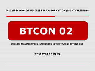 BTCON 02
INDIAN SCHOOL OF BUSINESS TRANSFORMATION (ISB&T) PRESENTS
BUSINESS TRANSFORMATION OUTSOURCING IS THE FUTURE OF OUTSOURCING
3RD
OCTOBOR,2009
 