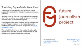 Tumbling Style Guide: Headlines
The purpose of this document is to review FJP Tumblr
posts and, in particular, the titles and headlines we’re using
with them.
What I’ve found as I’ve gone through a fairly large sample
size is that sometimes we’re good, sometimes we’re bad
and other times we’re downright frightful.
Examples that follow aren’t meant to pick on any particular
person. They are mistakes we all make and examples
used are chosen from the last 60 - 80 posts at the Future
Journalism Project.
That said, Jihii is lucky since she was traveling during the
majority of the time that the posts were collected. I’m not
quite as lucky since I post the most. – Michael



                                                                 Michael Cervieri     tumblr.theFJP.org
                                                                 michael@theFJP.org           @the_FJP
                                                                 @bMunch
                                                                                               May 2012
 