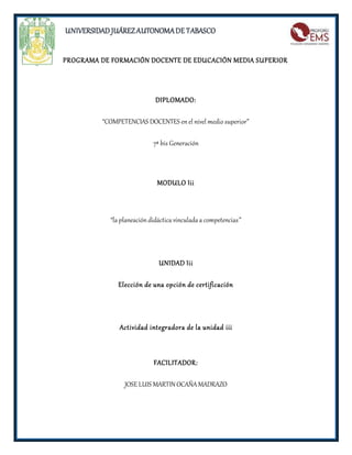 UNIVERSIDAD JUÁREZ AUTONOMA DE TABASCO 
PROGRAMA DE FORMACIÓN DOCENTE DE EDUCACIÓN MEDIA SUPERIOR 
DIPLOMADO: 
“COMPETENCIAS DOCENTES en el nivel medio superior” 
7ª bis Generación 
MODULO Iii 
“la planeación didáctica vinculada a competencias” 
UNIDAD Iii 
Elección de una opción de certificación 
Actividad integradora de la unidad iii 
FACILITADOR: 
JOSE LUIS MARTIN OCAÑA MADRAZO 
 