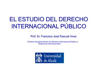 EL ESTUDIO DEL DERECHO
INTERNACIONAL PÚBLICO
Prof. Dr. Francisco José Pascual Vives
Profesor Ayudante Doctor de Derecho Internacional Público y
Relaciones Internacionales
 