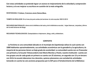 Con estas actividades se pretende lograr un avance en mejoramiento de la velocidad y comprensión
lectora y a la vez mejorar su escritura en cuestión de la mala ortografía.
RESPONSABLE: Profesor, Francisco Javier Ramos Meza.
TIEMPO HA REALIZAR: En el mes de junio antes de terminar el ciclo escolar 20012-2013
RECURSOS MATERIALES: Libros de la bibliteca del aula y de la biblioteca escolar, hojas blancas, carpetas y libros
de la web lecturas de blogs.
RECURSOS TECNOLOGICOS: Computadora e impresora ,blog y wiki y slideshare.
CONTEXTO
La Purísima es una comunidad ubicada en el municipio de Zapotlanejo Jalisco la cual cuenta con
1000 habitantes aproximadamente, sus actividades económicas son la ganadería y la agricultura y la
mayoría de las personas tienen un bajo grado de escolaridad. La comunidad cuenta con un Preescolar
una primaria y la Escuela Telesecundaria José María Morelos y Pavón, nuestra institución cuenta con
tres grupos uno de cada grado en primero se cuenta con 25 alumnos, en segundo con 13 y en tercero
con 24.En la escuela laboramos tres docentes, quienes planeamos una variedad de actividades
tomando en cuenta las seis acciones propuestas por la SEP para el fortalecimiento de la Biblioteca
 