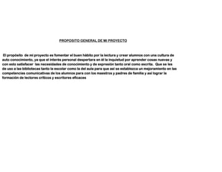 PROPOSITO GENERAL DE MI PROYECTO
El propósito de mi proyecto es fomentar el buen hábito por la lectura y crear alumnos con una cultura de
auto conocimiento, ya que el interés personal despertara en él la inquietud por aprender cosas nuevas y
con esto satisfacer las necesidades de conocimiento y de expresión tanto oral como escrita. Que se les
de uso a las bibliotecas tanto la escolar como la del aula para que así se establezca un mejoramiento en las
competencias comunicativas de los alumnos para con los maestros y padres de familia y así lograr la
formación de lectores críticos y escritores eficaces
 