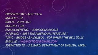 PRESENTED BY :- ADITI VALA
MA SEM :- 02
BATCH :- 2020-2022
ROLL NO. :- 01
ENROLLMENT NO. :- 3069206420200018
PAPER NO. :- 108 [ THE AMERICAN LITERATURE ]
TOPIC :- BRIDGE AS A SYMBOL : FOR WHOM THE BELL TOLLS
EMAIL ID :- VALAADITI203@GMAIL.COM
SUBMITTED TO :- S.B.GARDI DEPARTMENT OF ENGLISH , MKBU
 