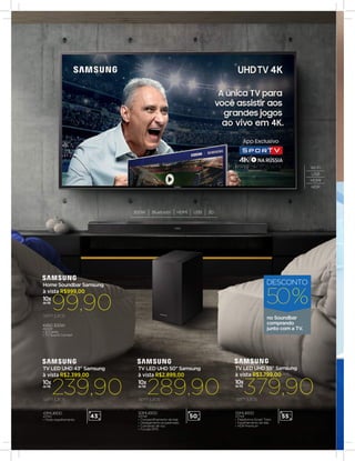 K450 300W
40429
•	2.1 Canais
•	TV Sound Connect
99,90semjuros
10x
de R$
à vista R$999,00
Home Soundbar Samsung
43MU6100
43745
•	Modo espelhamento
239,90semjuros
10x
de R$
à vista R$2.399,00
TV LED UHD 43" Samsung
43”
10x
de R$
289,90
50MU6100
43748
•	Compartilhamento de tela
•	Desligamento programado
•	Comando de voz
•	Função EPG
semjuros
à vista R$2.899,00
TV LED UHD 50" Samsung
50”
379,9010x
de R$
55MU6100
43749
•	Plataforma Smart Tizen
•	Espelhamento de tela
•	HDR Premium
semjuros
à vista R$3.799,00
TV LED UHD 55" Samsung
55”
no Soundbar
comprando
junto com a TV.
50%
DESCONTO
Wi-Fi
USB
HDMI
HDR
300W Bluetooth HDMI USB 3D
 