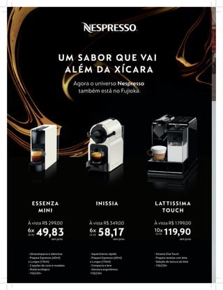 UM SABOR QUE VAI
ALÉM DA XÍCARA
Agora o universo Nespresso
também está no Fujioka.
INISSIA
À vista R$ 349,00
6x
DE R$ 58,17
- Aquecimento rápido
- Prepara Espressos (40ml)
e Lungos (110ml)
- Compacta e leve
- Alavanca ergonômica
-110/220v
sem juros
- Ultracompacta e silenciosa
- Prepara Espressos (40ml)
e Lungos (110ml)
- 2 opções de cores e modelos
- Modo ecológico
- 110/220v
ESSENZA
MINI
À vista R$ 299,00
6x
DE R$ 49,83sem juros
LATTISSIMA
TOUCH
10x
DE R$ 119,90
- Sistema OneTouch
- Prepara receitas com leite
- Seleção de textura do leite
- 110/220v
sem juros
À vista R$ 1.199,00
 