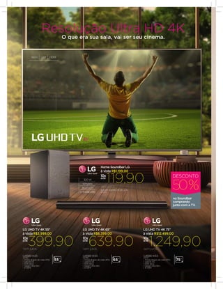 UJ6585 W3.5
43762
•	Amplo ângulo de visão (IPS)
•	webOS 3.5
•	HDR Ativo
•	Design Ultra Slim
•	4 HDMI
399,90semjuros
10x
de R$
à vista R$3.999,00
LG UHD TV 4K 55"
55”
SJ5 BT 320W 2.1CH CZA
40425
119,90semjuros
10x
de R$
à vista R$1.199,00
Home Soundbar LG
10x
de R$
639,90
UJ6585 W3.5
43768
•	Amplo ângulo de visão (IPS)
•	webOS 3.5
•	HDR Ativo
•	Design Ultra Slim
•	4 HDMI
semjuros
à vista R$6.399,00
LG UHD TV 4K 65"
65”
1.249,9010x
de R$
UJ6585 W3.5
43737
•	Amplo ângulo de visão (IPS)
•	webOS 3.5
•	HDR Ativo
•	Design Ultra Slim
•	4 HDMI
semjuros
à vista R$12.499,00
LG UHD TV 4K 75"
75”
320 W
Wireless
Bluetooth
Entrada USB
Wi-Fi USB HDMI
no Soundbar
comprando
junto com a TV.
50%
DESCONTO
Resolução Ultra HD 4K
O que era sua sala, vai ser seu cinema.
 
