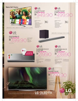 10x
de R$
1.799,90
65E7P W3.5 P
43766
•	Pixels que se autoiluminam
•	Preto Puro, cores Perfeitas
•	HDR ativo com Dolby Vision
•	Dolby Atmos
•	Soundbar integrado
semjuros
à vista R$17.999,00
LG OLED TV 4K 65"
65”
10x
de R$
499,90
SJ8000 W3.5 P
43763
semjuros
à vista R$4.999,00
LG SUHD TV 4K 55"
55”
10x
de R$
HW INV ARTCOOL
Q/F CU
198336
•	Gás ecológico R410
•	Função Sleep
•	Split
219,90semjuros
à vista R$2.199,00
Condicionador de ar LG
Inverter Split
9.000 BTUs
Frio/Quente
10x
de R$
HW INV ARTCOOL
Q/F CU
198256
•	Gás ecológico R410
•	Serpentina de cobre
•	Modo Silencioso
•	Split
239,90semjuros
à vista R$2.399,00
Condicionador de ar LG
Inverter Split
12.000 BTUs
Frio/Quente
A
10x
de R$
949,90
SJ8000 W3.5 P
43764
semjuros
à vista R$9.499,00
LG SUHD TV 4K 65"
65”•	Painel IPS 4K
•	Sistema de Som: 2.0 Ch
•	Potência: 20W RMS
•	Sistema de som
harman/kardon
•	Ultra Surround
•	Modo Smart Sound
•	Estéreo/SAPUltra HD 4K HDR webOS 3.5 Bluetooth Wi-Fi 4 HDMI
10x
de R$
399,90
SJ9 BT 500W
5.1.2CH CZA
40435
•	500 Watts
•	Dolby Atmos
•	Bluetooth
semjuros
à vista R$3.999,00
Home Soundbar LG
500W RMS 5.1.2 Canais Wi-Fi HDMI
•	Painel IPS 4K
•	Sistema de Som: 2.0 Ch
•	Potência: 20W RMS
•	Sistema de som
harman/kardon
•	Ultra Surround
•	Modo Smart Sound
•	Estéreo/SAP
4K Ultra HD HDR Premium WebOS 3.5 Wi-Fi 4 HDMI 3 USB
 