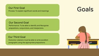 Goals
Our First Goal
Process: To explain significant words and meanings
Our Second Goal
Performance: To be able to identify and Recognize
prepositions, conjunctions, and interjections.
Our Third Goal
Outcome: Listeners must be able to write excellent
paragraphs using the appropriate prepositions.
 