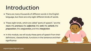 ● There are many thousands of different words in the English
language, but there are only eight different kinds of words.
● These eight kinds, which are called “parts of speech,” are the
noun, the pronoun, the adjective, the verb, the adverb, the
preposition, the conjunction, and the interjection.
● In this module, we will study these parts of speech from their
definitions, classes/kinds, functions in the sentence and their
significance
Introduction
espantojayr@gmail.com
 