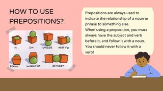 Prepositions are always used to
indicate the relationship of a noun or
phrase to something else.
When using a preposition, you must
always have the subject and verb
before it, and follow it with a noun.
You should never follow it with a
verb!
HOW TO USE
PREPOSITIONS?
 