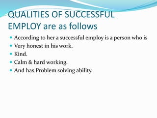 QUALITIES OF SUCCESSFUL
EMPLOY are as follows
 According to her a successful employ is a person who is
 Very honest in his work.
 Kind.
 Calm & hard working.
 And has Problem solving ability.
 