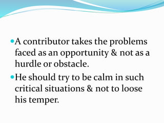A contributor takes the problems
faced as an opportunity & not as a
hurdle or obstacle.
He should try to be calm in such
critical situations & not to loose
his temper.
 