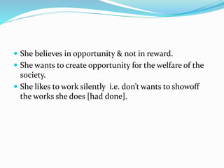  She believes in opportunity & not in reward.
 She wants to create opportunity for the welfare of the
society.
 She likes to work silently i.e. don’t wants to showoff
the works she does [had done].
 