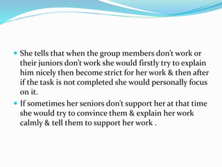  She tells that when the group members don’t work or
their juniors don’t work she would firstly try to explain
him nicely then become strict for her work & then after
if the task is not completed she would personally focus
on it.
 If sometimes her seniors don’t support her at that time
she would try to convince them & explain her work
calmly & tell them to support her work .
 