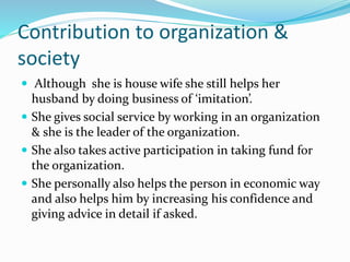 Contribution to organization &
society
 Although she is house wife she still helps her
husband by doing business of ‘imitation’.
 She gives social service by working in an organization
& she is the leader of the organization.
 She also takes active participation in taking fund for
the organization.
 She personally also helps the person in economic way
and also helps him by increasing his confidence and
giving advice in detail if asked.
 