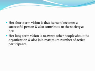  Her short term vision is that her son becomes a
successful person & also contribute to the society as
her.
 Her long term vision is to aware other people about the
organization & also join maximum number of active
participants.
 