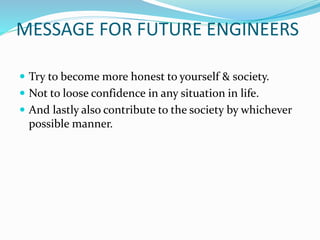 MESSAGE FOR FUTURE ENGINEERS
 Try to become more honest to yourself & society.
 Not to loose confidence in any situation in life.
 And lastly also contribute to the society by whichever
possible manner.
 