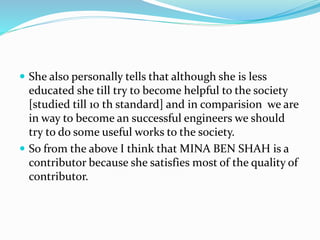  She also personally tells that although she is less
educated she till try to become helpful to the society
[studied till 10 th standard] and in comparision we are
in way to become an successful engineers we should
try to do some useful works to the society.
 So from the above I think that MINA BEN SHAH is a
contributor because she satisfies most of the quality of
contributor.
 