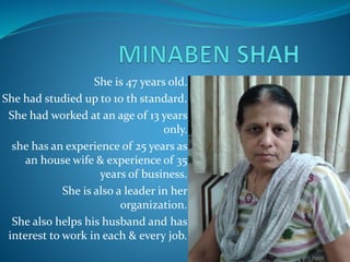 She is 47 years old.
She had studied up to 10 th standard.
She had worked at an age of 13 years
only.
she has an experience of 25 years as
an house wife & experience of 35
years of business.
She is also a leader in her
organization.
She also helps his husband and has
interest to work in each & every job.
 