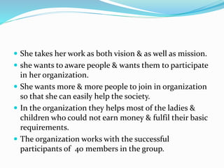  She takes her work as both vision & as well as mission.
 she wants to aware people & wants them to participate
in her organization.
 She wants more & more people to join in organization
so that she can easily help the society.
 In the organization they helps most of the ladies &
children who could not earn money & fulfil their basic
requirements.
 The organization works with the successful
participants of 40 members in the group.
 