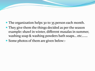  The organization helps 30 to 35 person each month.
 They give them the things decided as per the season
example: shawl in winter, different masalas in summer,
washing soap & washing powders bath soaps… etc…….
 Some photos of them are given below:-
 