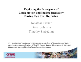 Exploring the Divergence of
Consumption and Income Inequality
During the Great Recession

Jonathan Fisher
David Johnson
Timothy Smeeding

Any opinions and conclusions expressed herein are those of the authors and do not
necessarily represent the views of the U.S. Census Bureau. The research in this paper
does not use any confidential Census Bureau information.

 