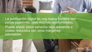 La publicación digital es una nueva frontera con
pocos jugadores, pero muchas oportunidades.
Puede añadir estos servicios bajo demanda a
costes reducidos con unos márgenes
saludables.
 