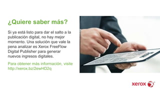 ¿Quiere saber más?
Si ya está listo para dar el salto a la
publicación digital, no hay mejor
momento. Una solución que vale la
pena analizar es Xerox FreeFlow
Digital Publisher para generar
nuevos ingresos digitales.
Para obtener más información, visite
http://xerox.bz/2ewHD2q
 