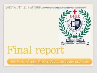2013/Oct./17, 2013 APHERP(ASIA PACIFIC HIGHER EDUCATION RESEARCH PARTNERSHIP)

Final report
Jeri M.-C. Chang, Physics Dept., associate professor

 