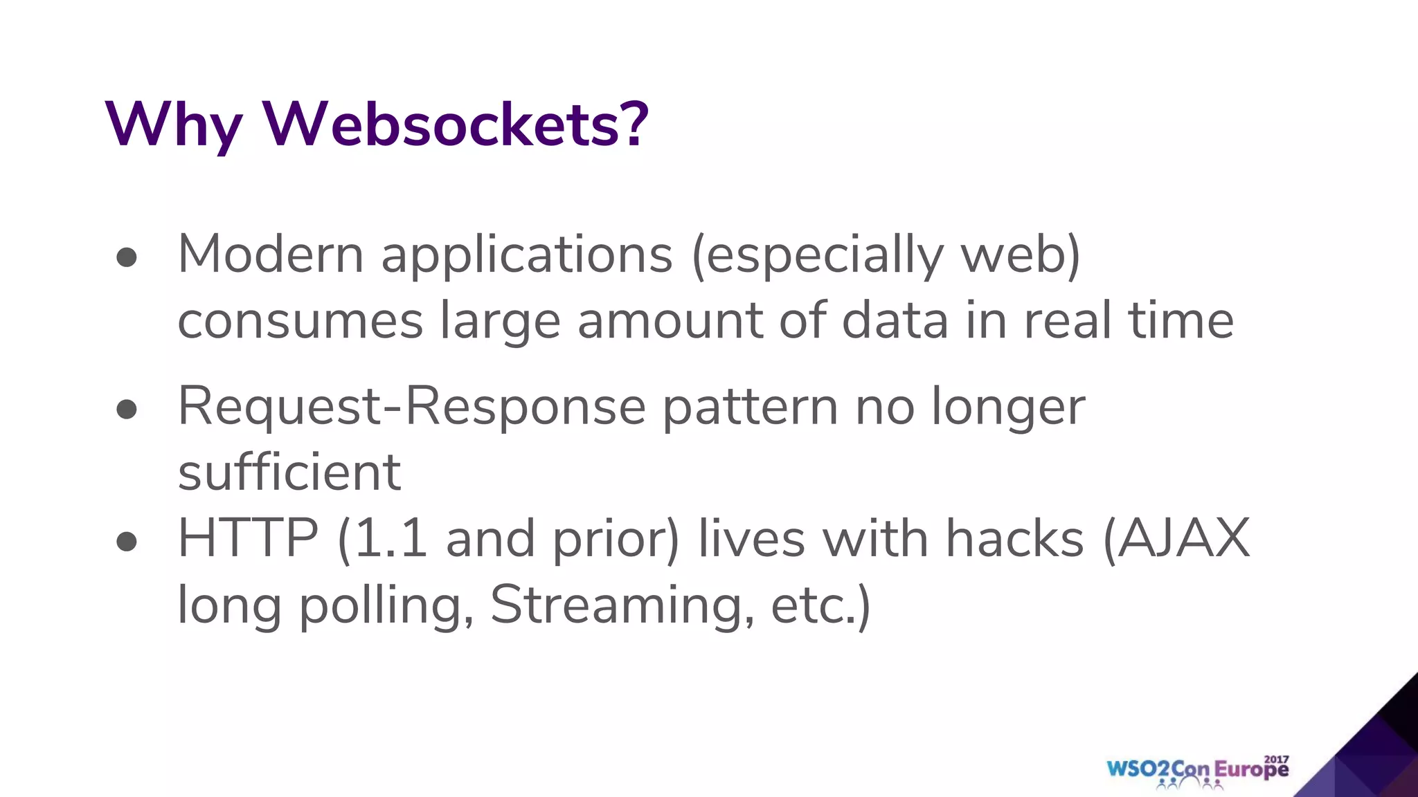 • Modern applications (especially web)
consumes large amount of data in real time
• Request-Response pattern no longer
sufficient
• HTTP (1.1 and prior) lives with hacks (AJAX
long polling, Streaming, etc.)
Why Websockets?
 