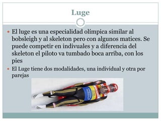 LugeEl luge es una especialidad olímpica similar al bobsleigh y al skeleton pero con algunos matices. Se puede competir en indivuales y a diferencia del skeleton el piloto va tumbado boca arriba, con los piesEl Luge tiene dos modalidades, una individual y otra por parejas