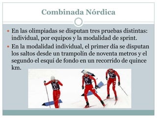 Combinada NórdicaEn las olimpiadas se disputan tres pruebas distintas: individual, por equipos y la modalidad de sprint.En la modalidad individual, el primer día se disputan los saltos desde un trampolín de noventa metros y el segundo el esquí de fondo en un recorrido de quince km.