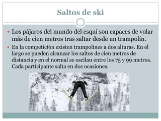 Saltos de skiLos pájaros del mundo del esquí son capaces de volar más de cien metros tras saltar desde un trampolín. En la competición existen trampolines a dos alturas. En el largo se pueden alcanzar los saltos de cien metros de distancia y en el normal se oscilan entre los 75 y 99 metros. Cada participante salta en dos ocasiones.