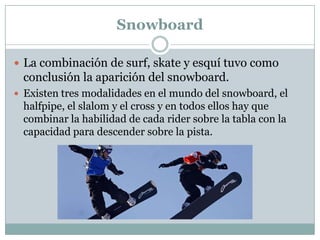 SnowboardLa combinación de surf, skate y esquí tuvo como conclusión la aparición del snowboard.Existen tres modalidades en el mundo del snowboard, el halfpipe, el slalom y el cross y en todos ellos hay que combinar la habilidad de cada rider sobre la tabla con la capacidad para descender sobre la pista.