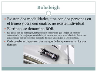 BobsleighExisten dos modalidades, una con dos personas en el trineo y otra con cuatro, no existe individualEl trineo, se denomina BOB.Las pistas son de hormigón, refrigeradas y se requiere que tengan un número determinado de virajes para cada lado, al menos una recta y un laberinto de curvas consecutivas por un recorrido concreto de entre unos 1.200 y 1.300 metros. Cada prueba se disputa en dos mangas de las que se suman los dos tiempos. 