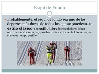 Esquí de FondoProbablemente, el esquí de fondo sea uno de los deportes más duros de todos los que se practican. En estilo clásico o en estilo libre los esquiadores deben recorrer una distancia, hay pruebas de hasta cincuenta kilómetros, en el menor tiempo posible.